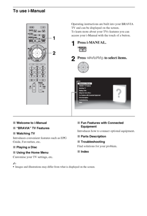 Page 88GB
To use i-Manual
xWelcome to i-Manual
x“BRAVIA” TV Features
xWatching TV
Introduces convenient features such as EPG 
Guide, Favourites, etc.
xPlaying a Disc
xUsing the Home Menu
Customise your TV settings, etc.xFun Features with Connected 
Equipment
Introduces how to connect optional equipment.
xParts Description
xTroubleshooting
Find solutions for your problem.
xIndex
~
Images and illustrations may differ from what is displayed on the screen.
Operating instructions are built into your BRAVIA 
TV and...