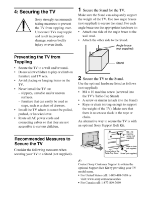 Page 1212
D:\Cmengs JOB\SONY TV\SY0260_W1\4267385111_US\US03STU.fm
KDL-EX523/EX521/EX520
4-267-385-11(1)
4: Securing the TV
Sony strongly recommends 
taking measures to prevent 
the TV from toppling over.
Unsecured TVs may topple 
and result in property 
damage, serious bodily 
injury or even death.
Preventing the TV from 
Toppling
 Secure the TV to a wall and/or stand.
 Do not allow children to play or climb on 
furniture and TV sets.
 Avoid placing or hanging items on the 
TV.
 Never install the TV on:
–...