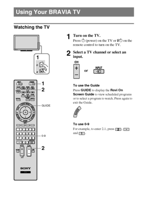 Page 1616
D:\Cmengs JOB\SONY TV\SY0260_W1\7385111_US\US04SAF.fm
KDL-EX523/EX521/EX520
4-267-385-11(1)
Watching the TV
Using Your BRAVIA TV
1Turn on the TV.
Press 1 (power) on the TV or I/1 on the 
remote control to turn on the TV.
2Select a TV channel or select an 
input.
To use the Guide
Press GUIDE to display the Rovi On 
Screen Guide to view scheduled programs 
or to select a program to watch. Press again to 
exit the Guide.
To use 0-9
For example, to enter 2.1, press  ,   
and .
1
or
GUIDE
0-9
2 1
2
 