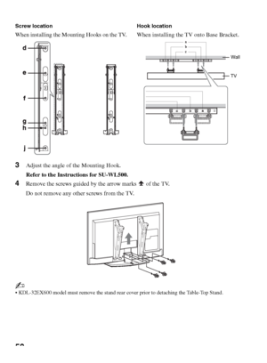 Page 5050
3Adjust the angle of the Mounting Hook.
Refer to the Instructions for SU-WL500.
4Remove the screws guided by the arrow marks   of the TV.
Do not remove any other screws from the TV.
~
 KDL-32EX600 model must remove the stand rear cover prior to detaching the Table-Top Stand. Screw location
When installing the Mounting Hooks on the TV.
Hook location
When installing the TV onto Base Bracket.
Wall
TV
 