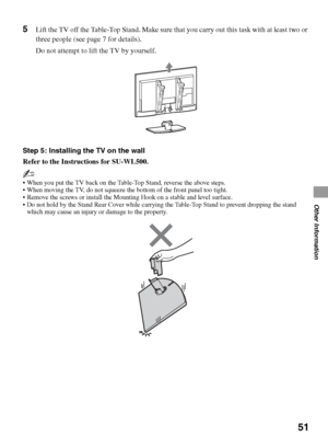 Page 5151
Other Information
5Lift the TV off the Table-Top Stand. Make sure that you carry out this task with at least two or 
three people (see page 7 for details).
Do not attempt to lift the TV by yourself.
Step 5: Installing the TV on the wall
Refer to the Instructions for SU-WL500.
~
 When you put the TV back on the Table-Top Stand, reverse the above steps.
 When moving the TV, do not squeeze the bottom of the front panel too tight.
 Remove the screws or install the Mounting Hook on a stable and level...