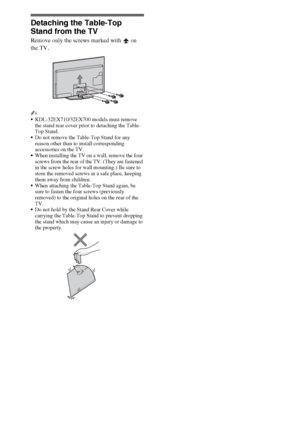 Page 1212
Detaching the Table-Top 
Stand from the TV
Remove only the screws marked with   on 
the TV.
~
KDL-32EX710/32EX700 models must remove 
the stand rear cover prior to detaching the Table-
Top Stand.
Do not remove the Table-Top Stand for any 
reason other than to install corresponding 
accessories on the TV.
When installing the TV on a wall, remove the four 
screws from the rear of the TV. (They are fastened 
in the screw holes for wall mounting.) Be sure to 
store the removed screws in a safe place,...