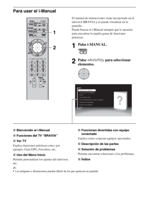 Page 248ES
Para usar el i-Manual
xBienvenido al i-Manual
xFunciones del TV “BRAVIA”
xVer TV
Explica funciones prácticas como, por 
ejemplo, Guía EPG, Favoritos, etc.
xUso del Menú Inicio
Permite personalizar los ajustes del televisor, 
etc.xFunciones divertidas con equipo 
conectado
Explica cómo conectar equipos opcionales.
xDescripción de las partes
xSolución de problemas
Permite encontrar soluciones a los problemas.
xÍndice
~
Las imágenes e ilustraciones pueden diferir de las que aparecen en pantalla.
El...