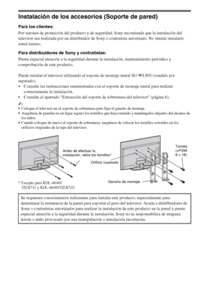 Page 2812ES
Instalación de los accesorios (Soporte de pared)
Para los clientes:
Por razones de protección del producto y de seguridad, Sony recomienda que la instalación del 
televisor sea realizada por un distribuidor de Sony o contratista autorizado. No intente instalarlo 
usted mismo.
Para distribuidores de Sony y contratistas:
Preste especial atención a la seguridad durante la instalación, mantenimiento periódico y 
comprobación de este producto.
Puede instalar el televisor utilizando el soporte de montaje...