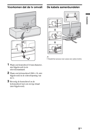 Page 375NL
Voorkomen dat de tv omvalt
1Plaats een houtschroef (4 mm diameter, 
niet bijgeleverd) in de 
televisiestandaard.
2Plaats een kolomschroef (M4 × 16, niet 
bijgeleverd) in de schroefopening van 
de tv.
3Bevestig de houtschroef en de 
kolomschroef met een stevige draad 
(niet bijgeleverd).
De kabels samenbundelen
~
Bundel het netsnoer niet samen met andere kabels.
Installatie
 