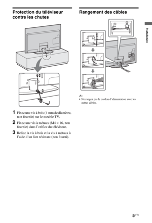 Page 55FR
Protection du téléviseur 
contre les chutes
1Fixez une vis à bois (4 mm de diamètre, 
non fournie) sur le meuble TV.
2Fixez une vis à métaux (M4 × 16, non 
fournie) dans l’orifice du téléviseur.
3Reliez la vis à bois et la vis à métaux à 
l’aide d’un lien résistant (non fourni).
Rangement des câbles
~
Ne rangez pas le cordon d’alimentation avec les 
autres câbles.
Installation
 