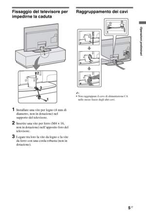 Page 535IT
Fissaggio del televisore per 
impedirne la caduta
1Installare una vite per legno (4 mm di 
diametro, non in dotazione) nel 
supporto del televisore.
2Inserire una vite per ferro (M4 × 16, 
non in dotazione) nell’apposito foro del 
televisore.
3Legare tra loro la vite da legno e la vite 
da ferro con una corda robusta (non in 
dotazione).
Raggruppamento dei cavi
~
Non raggruppare il cavo di alimentazione CA 
nello stesso fascio degli altri cavi.
Operazioni preliminari
 