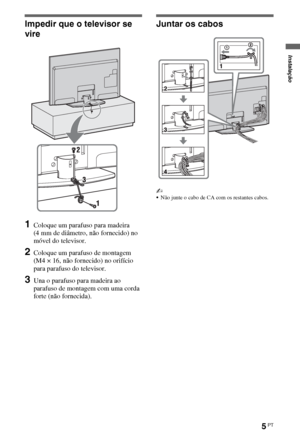 Page 875PT
Impedir que o televisor se 
vire
1Coloque um parafuso para madeira 
(4 mm de diâmetro, não fornecido) no 
móvel do televisor.
2Coloque um parafuso de montagem 
(M4 × 16, não fornecido) no orifício 
para parafuso do televisor.
3Una o parafuso para madeira ao 
parafuso de montagem com uma corda 
forte (não fornecida).
Juntar os cabos
~
Não junte o cabo de CA com os restantes cabos.
Instalação
 