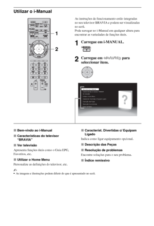 Page 908PT
Utilizar o i-Manual
xBem-vindo ao i-Manual
xCaracterísticas do televisor 
“BRAVIA”
xVer televisão
Apresenta funções úteis como o Guia EPG, 
Favoritos, etc.
xUtilizar o Home Menu
Personalize as definições do televisor, etc.xCaracteríst. Divertidas c/ Equipam 
Ligado
Indica como ligar equipamento opcional.
xDescrição das Peças
xResolução de problemas
Encontre soluções para o seu problema.
xÍndice remissivo
~
As imagens e ilustrações podem diferir do que é apresentado no ecrã.
As instruções de...