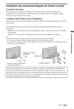 Page 1313FR
Installation des accessoires (Support de fixation murale)
À l’attention des clients :
Pour des raisons de protection du produit et de sécurité, Sony recommande vivement que 
l’installation de votre téléviseur soit effectuée par un revendeur Sony ou un installateur agréé. 
N’essayez pas de l’installer vous-même.
À l’attention des revendeurs Sony et installateurs :
Apportez une attention toute particulière pendant l’installation, l’entretien périodique et le contrôle 
de ce produit.
Votre téléviseur...