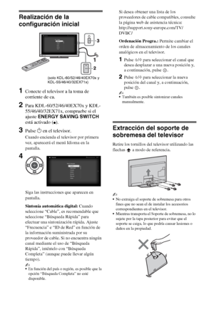 Page 246ES
Realización de la 
configuración inicial
1Conecte el televisor a la toma de 
corriente de ca.
2Para KDL-60/52/46/40EX70x y KDL-
55/46/40/32EX71x, compruebe si el 
ajuste ENERGY SAVING SWITCH 
está activado (
z).
3Pulse 1 en el televisor.
Cuando encienda el televisor por primera 
vez, aparecerá el menú Idioma en la 
pantalla.
Siga las instrucciones que aparecen en 
pantalla.
Sintonía automática digital: Cuando 
seleccione “Cable”, es recomendable que 
seleccione “Búsqueda Rápida” para 
efectuar una...