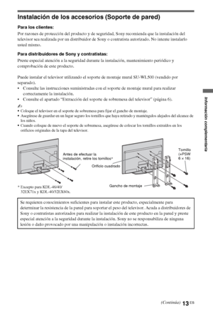 Page 3113ES
Instalación de los accesorios (Soporte de pared)
Para los clientes:
Por razones de protección del producto y de seguridad, Sony recomienda que la instalación del 
televisor sea realizada por un distribuidor de Sony o contratista autorizado. No intente instalarlo 
usted mismo.
Para distribuidores de Sony y contratistas:
Preste especial atención a la seguridad durante la instalación, mantenimiento periódico y 
comprobación de este producto.
Puede instalar el televisor utilizando el soporte de montaje...