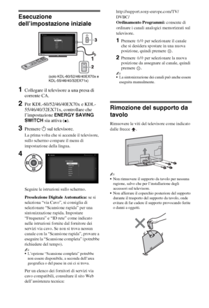 Page 566IT
Esecuzione 
dell’impostazione iniziale
1Collegare il televisore a una presa di 
corrente CA.
2Per KDL-60/52/46/40EX70x e KDL-
55/46/40/32EX71x, controllare che 
l’impostazione ENERGY SAVING 
SWITCH sia attiva (
z).
3Premere 1 sul televisore.
La prima volta che si accende il televisore, 
sullo schermo compare il menu di 
impostazione della lingua.
Seguire le istruzioni sullo schermo.
Preselezione Digitale Automatica: se si 
seleziona “via Cavo”, si consiglia di 
selezionare “Scansione rapida” per una...