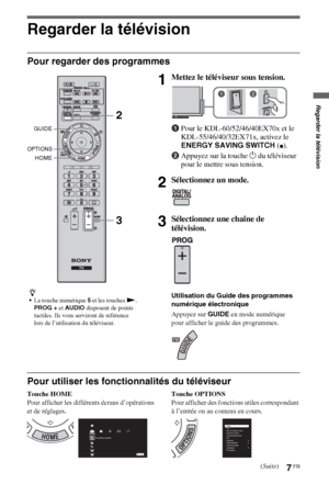 Page 77FR
Regarder la télévision
Pour regarder des programmes
Pour utiliser les fonctionnalités du téléviseur
Touche HOME
Pour afficher les différents écrans d’opérations 
et de réglages.Touche OPTIONS
Pour afficher des fonctions utiles correspondant 
à l’entrée ou au contenu en cours.
z
La touche numérique 5 et les touches N, 
PROG + et AUDIO disposent de points 
tactiles. Ils vous serviront de référence 
lors de l’utilisation du téléviseur.
1Mettez le téléviseur sous tension.
1Pour le KDL-60/52/46/40EX70x et...