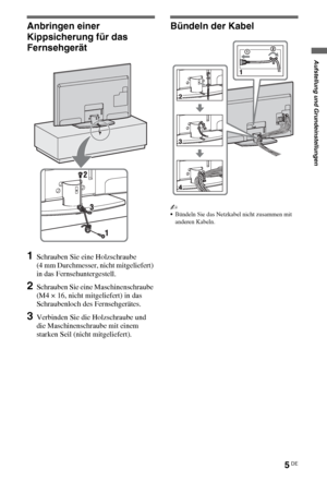 Page 735DE
Anbringen einer 
Kippsicherung für das 
Fernsehgerät
1Schrauben Sie eine Holzschraube 
(4 mm Durchmesser, nicht mitgeliefert) 
in das Fernsehuntergestell.
2Schrauben Sie eine Maschinenschraube 
(M4 × 16, nicht mitgeliefert) in das 
Schraubenloch des Fernsehgerätes.
3Verbinden Sie die Holzschraube und 
die Maschinenschraube mit einem 
starken Seil (nicht mitgeliefert).
Bündeln der Kabel
~
Bündeln Sie das Netzkabel nicht zusammen mit 
anderen Kabeln.
Aufstellung und Grundeinstellungen
 