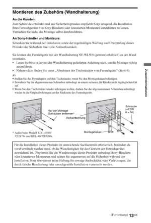 Page 8113DE
Montieren des Zubehörs (Wandhalterung)
An die Kunden:
Zum Schutz des Produkts und aus Sicherheitsgründen empfiehlt Sony dringend, die Installation 
Ihres Fernsehgerätes von Sony-Händlern oder lizenzierten Monteuren durchführen zu lassen. 
Versuchen Sie nicht, die Montage selbst durchzuführen.
An Sony-Händler und Monteure:
Schenken Sie während der Installation sowie der regelmäßigen Wartung und Überprüfung dieses 
Produkts der Sicherheit Ihre volle Aufmerksamkeit.
Sie können das Fernsehgerät mit der...