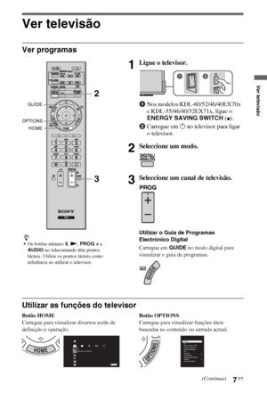 Page 937PT
Ver televisão
Ver programas
Utilizar as funções do televisor
Botão HOME
Carregue para visualizar diversos ecrãs de 
definição e operação.Botão OPTIONS
Carregue para visualizar funções úteis 
baseadas no conteúdo ou entrada actual.
z
Os botões número 5, N, PROG + e 
AUDIO no telecomando têm pontos 
tácteis. Utilize os pontos tácteis como 
referência ao utilizar o televisor.
1Ligue o televisor.
1Nos modelos KDL-60/52/46/40EX70x 
e KDL-55/46/40/32EX71x, ligue o 
ENERGY SAVING SWITCH (
z).
2Carregue em 1...