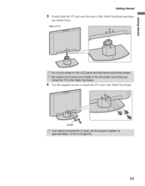 Page 11Getting Started
11
Getting Started3Gently slide the TV unit onto the neck of the Table-Top Stand and align 
the screws holes.
4Use the supplied screws to attach the TV unit to the Table-Top Stand.
Do not put stress on the LCD panel and the frame around the screen.
Be careful not to pinch your hands or the AC power cord when you 
install the TV to the Table-Top Stand.
If an electric screwdriver is used, set the torque to tighten at 
approximately 1.5 N·m {15 kgf·cm}.
Rear of TV
Screw
 