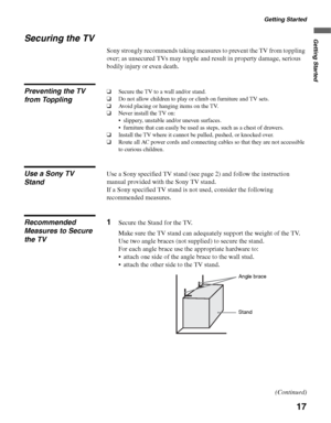 Page 17Getting Started
17
Getting StartedSecuring the TV
Sony strongly recommends taking measures to prevent the TV from toppling 
over; as unsecured TVs may topple and result in property damage, serious 
bodily injury or even death.
Preventing the TV 
from Toppling❑Secure the TV to a wall and/or stand.
❑Do not allow children to play or climb on furniture and TV sets.
❑Avoid placing or hanging items on the TV.
❑Never install the TV on:
 slippery, unstable and/or uneven surfaces.
 furniture that can easily be...