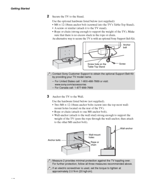 Page 18Getting Started
18
2Secure the TV to the Stand.
Use the optional hardware listed below (not supplied):
 M6 × 12-18mm anchor bolt (screwed into the TV’s Table-Top Stand). 
 A screw or similar (attach it to the TV stand).
 Rope or chain (strong enough to support the weight of the TV). Make 
sure that there is no excess slack in the rope or chain. 
An alternative way to secure the TV is with an optional Sony Support Belt Kit.
3Anchor the TV to the Wall.
Use the hardware listed below (not supplied).
 Two M6...