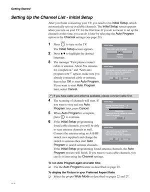 Page 20Getting Started
20
Setting Up the Channel List - Initial Setup
After you finish connecting your TV, you need to run Initial Setup, which 
automatically sets up available channels. The Initial Setup screen appears 
when you turn on your TV for the first time. If you do not want to set up the 
channels at this time, you can do it later by selecting the Auto Program 
option in the Channel settings (see page 29).
1Press   to turn on the TV.
The Initial Setup screen appears.
2Press V/v to highlight the...