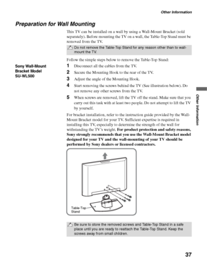 Page 37Other Information
37
Other Information
Preparation for Wall Mounting
This TV can be installed on a wall by using a Wall-Mount Bracket (sold 
separately). Before mounting the TV on a wall, the Table-Top Stand must be 
removed from the TV.
Follow the simple steps below to remove the Table-Top Stand:
1Disconnect all the cables from the TV.
2Secure the Mounting Hook to the rear of the TV.
3Adjust the angle of the Mounting Hook.
4Start removing the screws behind the TV (See illustration below). Do 
not remove...