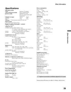 Page 39Other Information
39
Other Information
Specifications
Television system:
Panel System:
LCD (Liquid Crystal Display) PanelDisplay resolution (horizontal × vertical):1,366 dots × 768 linesVIDEO IN 1/2:S VIDEO (4-pin mini DIN) (VIDEO 1 only):
Y: 1.0 Vp-p, 75 ohms unbalanced, sync negative
C: 0.286 Vp-p (Burst signal), 75 ohms
VIDEO: 1 Vp-p, 75 ohms unbalanced, sync negative
AUDIO: 500 mVrms (100% modulation) 
Impedance: 47 kilohms
COMPONENT IN 1/2:YPBPR (Component Video):
Y: 1.0 Vp-p, 75 ohms unbalanced,...