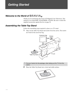 Page 1010
Getting Started
Welcome to the World of ®
Thank you for purchasing this Sony LCD Digital Color Television. This 
manual is for model KDL-32L4000/KDL-37L4000. Be sure to check the 
supplied accessories against the list on page 39.
Assembling the Table-Top Stand
Follow the assembling steps required to place on a TV stand.
1Take out the Table-Top Stand and screws from the carton. The screws 
are found in the accessory bag.
2Place the Table-Top Stand onto a level and stable surface.
Put your hands into...