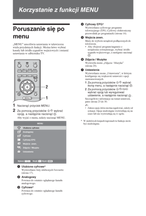 Page 12822 PL
Korzystanie z funkcji MENU
Poruszanie się po 
menu
„MENU” umo*liwia ustawienie w telewizorze 
wielu przydatnych funkcji. Mo*na áatwo wybraü 
kanaáy lub (ródáa sygnaáów wejciowych i zmieniü 
ustawienia w odbiorniku TV.
1Nacisnąć przycisk MENU.
2Za pomocą przycisków F/f wybrać 
opcję, a następnie nacisnąć  .
Aby wyjü z menu, nale*y nacisnü MENU.
1Ulubione cyfrowe*
Wywietlanie listy ulubionych Favourite 
(strona 17).
2Analogowy
Powraca do ostatnio ogldanego kanaáu 
analogowego....