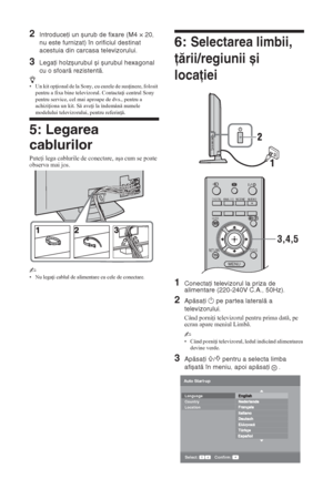 Page 1486 RO
2Introduceţi un șurub de fixare (M4 × 20, 
nu este furnizat) în orificiul destinat 
acestuia din carcasa televizorului.
3Legaţi holzșurubul și șurubul hexagonal 
cu o sfoară rezistentă.
z• Un kit op ional de la Sony, cu curele de sus inere, folosit 
pentru a fixa bine televizorul. Contacta i centrul Sony 
pentru service, cel mai aproape de dvs., pentru a 
achizi iona un kit. S ave i la îndemân numele 
modelului televizorului, pentru referin .
5: Legarea 
cablurilor
Pute i lega cablurile...