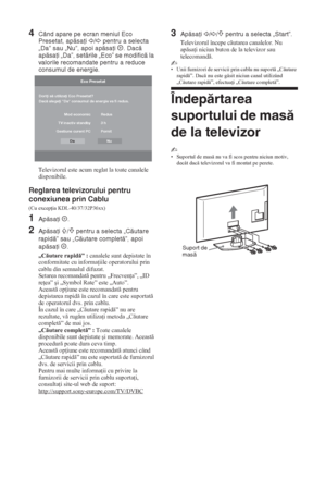 Page 1508 RO
4Când apare pe ecran meniul Eco 
Presetat, apăsaţi 
G/g pentru a selecta 
„Da” sau „Nu”, apoi apăsaţi  . Dacă 
apăsaţi „Da”, setările „Eco” se modifică la 
valorile recomandate pentru a reduce 
consumul de energie.
Televizorul este acum reglat la toate canalele 
disponibile.
Reglarea televizorului pentru 
conexiunea prin Cablu 
(Cu excep ia KDL-40/37/32P36xx)
1Apăsaţi .
2Apăsaţi F/f pentru a selecta „Căutare 
rapidă” sau „Căutare completă”, apoi 
apăsaţi .
„Cutare rapid” : canalele sunt...