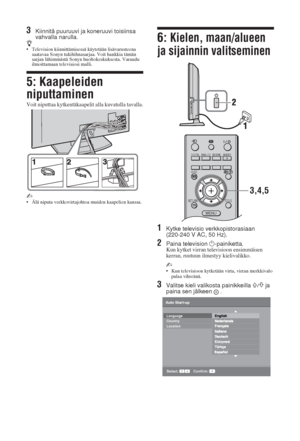 Page 426 FI
3Kiinnitä puuruuvi ja koneruuvi toisiinsa 
vahvalla narulla.
z• Television kiinnittämisessä käytetään lisävarusteena 
saatavaa Sonyn tukihihnasarjaa. Voit hankkia tämän 
sarjan lähimmästä Sonyn huoltokeskuksesta. Varaudu 
ilmoittamaan televisiosi malli.
5: Kaapeleiden 
niputtaminen
Voit niputtaa kytkentäkaapelit alla kuvatulla tavalla.
~ • Älä niputa verkkovirtajohtoa muiden kaapelien kanssa.
6: Kielen, maan/alueen 
ja sijainnin valitseminen
1Kytke televisio verkkopistorasiaan 
(220-240 V AC, 50...