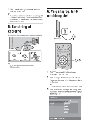 Page 66 DK
3Bind træskruen og maskinskruen fast 
med en stærk snor.
z• Du kan købe et sæt med en støttestrop, der kan bruges til 
at fastgøre tvet, hos Sony. Kontakt det nærmeste Sony 
Service Center for at købe sættet. Find navnet på din tv-
model, og hav det parat.
5: Bundtning af 
kablerne
Tilslutningskablerne kan samles som vist nedenfor.
~ 
• Du må ikke samle netledningen med andre 
tilslutningskabler.
6: Valg af sprog, land/
område og sted
1Slut TV-apparatet til stikkontakten 
(220-240 V AC, 50 Hz)....