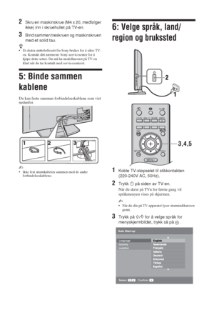 Page 766 NO
2Skru en maskinskrue (M4 x 20, medfølger 
ikke) inn i skruehullet på TV-en.
3Bind sammen treskruen og maskinskruen 
med et solid tau.
z• Et ekstra støttebeltesett fra Sony brukes for å sikre TV-
en. Kontakt ditt nærmeste Sony-servicesenter for å 
kjøpe dette settet. Du må ha modellnavnet på TV-en 
klart når du tar kontakt med servicesenteret.
5: Binde sammen 
kablene
Du kan feste sammen forbindelseskablene som vist 
nedenfor.
~ 
• Ikke fest strømkabelen sammen med de andre 
forbindelseskablene.
6:...