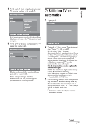 Page 777 NO
Oppstart
4Trykk på F/f for å velge land/region der 
TV-en skal brukes, trykk så på  .
Hvis landet/regionen som du vil bruke på TVen 
ikke finnes på listen, velg - istedenfor et land/
en region.
5Trykk F/f for å velge bruksstedet for TV 
apparatet og trykk  .
I Butikk-modus, nullstilles noen innstillinger 
periodisk for bruk i butikk.
Denne funksjonen velger den første 
bildemodusen som best passer de typiske 
lysforholdene for disse omgivelsene.
7: Stille inn TV-en 
automatisk
1Trykk på  .
2Trykk på...