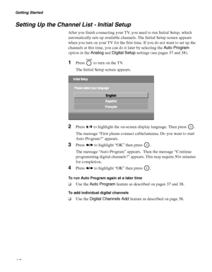 Page 18Getting Started
18
Setting Up the Channel List - Initial Setup
After you finish connecting your TV, you need to run Initial Setup, which 
automatically sets up available channels. The Initial Setup screen appears 
when you turn on your TV for the first time. If you do not want to set up the 
channels at this time, you can do it later by selecting the Auto Program 
option in the Analog and Digital Setup settings (see pages 37 and 38).
1Press   to turn on the TV.
The Initial Setup screen appears.
2Press...