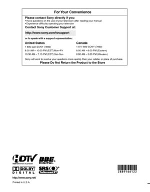 Page 48For Your  Convenience
Contact Sony Customer Support at:
http://www.sony.com/tvsupport
or to speak with a support representative:
United States
1-800-222-SONY (7669)
8:00 AM – 10:00 PM (EST) Mon–Fri
10:30 AM – 7:15 PM (EST) Sat–Sun
Canada
Please Do Not Return the Product to the Store
1-877-899-SONY (7669)
8:00 AM – 6:00 PM (Eastern)
8:00 AM – 5:00 PM (Western)
Please contact Sony directly if you:  Have questions on the use of your television after reading your manual
  Experience difficulty operating your...