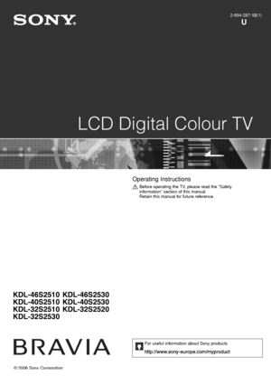 Page 1
© 2006 Sony Corporation
LCD Digital Colour TV
2-894-287-12(1)
U
KDL-46S2510
KDL-40S2510
KDL-32S2510
KDL-32S2530 KDL-46S2530
KDL-40S2530
KDL-32S2520
Operating Instructions 
Before operating the TV, please read the “Safety 
information” section of this manual.
Retain this manual for future reference.
For useful information about Sony products
010COV.fm  Page 1  Monday,
 November 13, 2006  12:35 PM
 