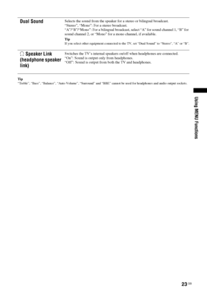 Page 23
23 GB
KDL-46/40/32S25102-670-908- 43(1)
Using MENU Functions
Tip
“Treble”, “Bass”, “Balance”, “Auto Volume”, “\
Surround” and  “BBE” cannot be used for headphones and audio output sockets.
Dual SoundSelects the sound from the speaker fo r a stereo or bilingual broadcast.
“Stereo”, “Mono”: For a stereo broadcast.
“A”/“B”/“Mono”: For a bilingual broadcast,  select “A” for sound channel 1, “B” for 
sound channel 2, or “Mono” for  a mono channel, if available.
Tip
If you select other equipment connected to...