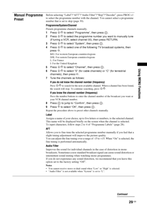 Page 29
29 GB
KDL-46/40/32S25102-670-908- 43(1)
Using MENU Functions
Manual Programme 
PresetBefore selecting “Label”/“AFT”/“Audio  Filter”/“Skip”/“Decoder”, press PROG +/- 
to select the programme number with th e channel. You cannot select a programme 
number that is set to skip (page 30).
Programme
/System/Channel
Presets programme channels manually.
1 Press 
F/f to select “Programme”, then press  .
2 Press 
F/f to select the programme number you want to manually tune 
(if tuning a VCR, select ch annel 00),...