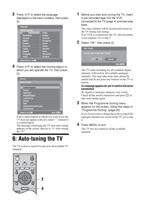 Page 6
6 GB
KDL-46/40/32S25102-684-953- 42(1)
3Press F/f to select the language 
displayed on the menu screens, then press  .
4Press F/f to select the country/region in 
which you will operate the TV, then press  .
If the country/region in  which you want to use the 
TV does not appear in the  list, select “-” instead of 
a country/region.
The message confirming the TV start auto-tuning 
appears on the screen, then  go to “6: Auto-tuning 
the TV”.
6: Auto-tuning the TV
The TV will now search for and store all...