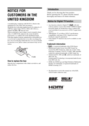 Page 2
KDL-46/40/32S25102-670-908- 43(1)
2 GB
NOTICE FOR 
CUSTOMERS IN THE 
UNITED KINGDOM
A moulded plug complying with BS1363 is fitted to this 
equipment for your safety and convenience.
Should the fuse in the plug supplied need to be replaced, a 13 
AMP fuse approved by ASTA or BSI to BS 1362 (i.e., 
marked with   or  ) must be used.
When an alternative type of plug  is used it should be fitted 
with a 13 AMP FUSE, otherw ise the circuit should be 
protected by a 13 AMP FUSE  at the distribution board.
If...
