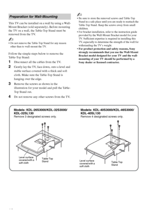 Page 12F:\Worker\SONY WAX3 EN 17(1)\3196472171(071107)\050GET.fmmasterpage:Left
12
KDL-26S3000/KDL-32S3000/KDL-40S3000/KDL-46S3000/
KDL-32SL130/KDL-40SL130
This TV can be installed on a wall by using a Wall-
Mount Bracket (sold separately). Before mounting 
the TV on a wall, the Table-Top Stand must be 
removed from the TV.
~
 Do not remove the Table-Top Stand for any reason 
other than to wall-mount the TV.
Follow the simple steps below to remove the 
Table-Top Stand:
1Disconnect all the cables from the TV....