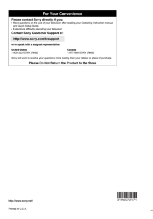 Page 48F:\Worker\SONY WAX3 EN 17(1)\3196472171(071107)\080BCO.fmmasterpage:Left
For Your Convenience
Please contact Sony directly if you:z  
Have questions on the use of your television after reading your Operating Instruction manual 
and Quick Setup Guide
z   Experience difficulty operating your television
Contact Sony Customer Support at:
http://www.sony.com/tvsupport
or to speak with a support representative:
United States
1-800-222-SONY (7669)Canada
1-877-899-SONY (7669)
Sony will work to resolve your...