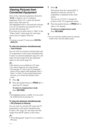 Page 2222 GB
Viewing Pictures from 
Connected Equipment
Turn on the connected equipment, then press 
/ to display a list of connected 
equipment. Press F/f to select the desired 
input source, then press  .
The highlighted item is automatically selected 
if you do not perform any operation for two 
seconds after pressing F/f.
If you have set an input source to “Skip” in the 
“Video Labels” menu (page 30), that input 
source does not appear in the list.
z
 To return to normal TV mode, press DIGITAL/
ANALOG.
To...