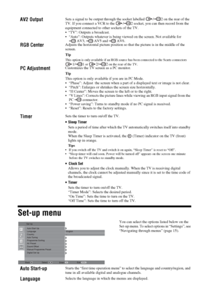 Page 1818
 GBSet-up menuAV2 Output
Sets a signal to be output through the socket labelled  / 2 on the rear of the 
TV. If you connect a VCR to the  / 2 socket, you can then record from the 
equipment connected to other sockets of the TV.

 “Auto”: Outputs whatever is being viewed on the screen. Not available for        
 AV3,   AV5 and   AV6.
RGB Center
Adjusts the horizontal picture position so that the picture is in the middle of the 
screen.
TipThis option is only available if an RGB source has been...