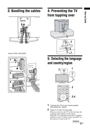 Page 55 GB
3: Bundling the cables
4: Preventing the TV 
from toppling over5: 
Selecting the language 
and country/region
1
Connect the TV to your mains socket 
(220-240V AC, 50Hz).
2
Press 1 on the TV (top side).When you switch on the TV for the first time, the 
Language menu appears on the screen.
When the TV is in standby mode (the 
1 (standby) 
indicator on the TV (front) is red), press "/1 on 
the remote to switch on the TV.
(only for KDL-40U2000)
2
3
1
21
3,4 2Continued
Start-up Guide
 