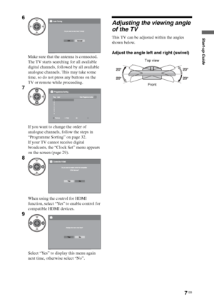 Page 7
7 GB
Start-up Guide
Adjusting the viewing angle 
of the TV
This TV can be adjusted within the angles 
shown below.
Adjust the angle left and right (swivel)
6
Make sure that the antenna is connected.
The TV starts searching for all available 
digital channels, followed by all available 
analogue channels. This may take some 
time, so do not press any buttons on the 
TV or remote while proceeding.
7
If you want to change the order of 
analogue channels, follow the steps in 
“Programme Sorting” on page...