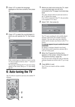 Page 6
6 GB
3Press F/f to select the language 
displayed on the menu screens, then press  .
4Press F/f to select the country/region in 
which you will operate the TV, then press  .
If the country/region in which you want to use the 
TV does not appear in the list, select “-” instead of 
a country/region.
The message confirming the TV start auto-tuning 
appears on the screen, then go to “6: Auto-tuning 
the TV”.
6: Auto-tuning the TV
The TV will now search for and store all available TV 
channels.
1Before you...