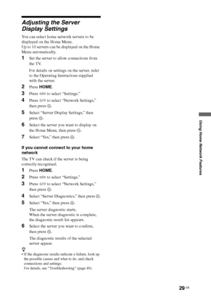 Page 2929 GB
Using Home Network Features
Adjusting the Server 
Display Settings
You can select home network servers to be 
displayed on the Home Menu.
Up to 10 servers can be displayed on the Home 
Menu automatically.
1Set the server to allow connections from 
the TV.
For details on settings on the server, refer 
to the Operating Instructions supplied 
with the server.
2Press HOME.
3Press G/g to select “Settings.”
4Press F/f to select “Network Settings,” 
then press  .
5Select “Server Display Settings,” then...